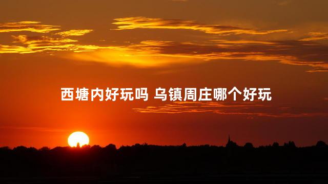 西塘内好玩吗 乌镇周庄哪个好玩